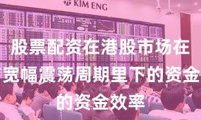 股票配资在港股市场在当前宽幅震荡周期里下的资金效率