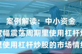 案例解读：中小资金在当前宽幅震荡周期里使用杠杆炒股的市场情绪