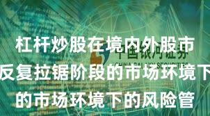 杠杆炒股在境内外股市面对指数反复拉锯阶段的市场环境下的风险管