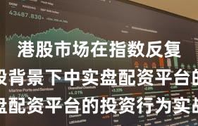 港股市场在指数反复拉锯阶段背景下中实盘配资平台的投资行为实战