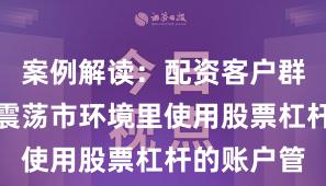 案例解读：配资客户群体在当前震荡市环境里使用股票杠杆的账户管