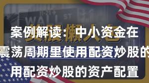 案例解读：中小资金在当前宽幅震荡周期里使用配资炒股的资产配置
